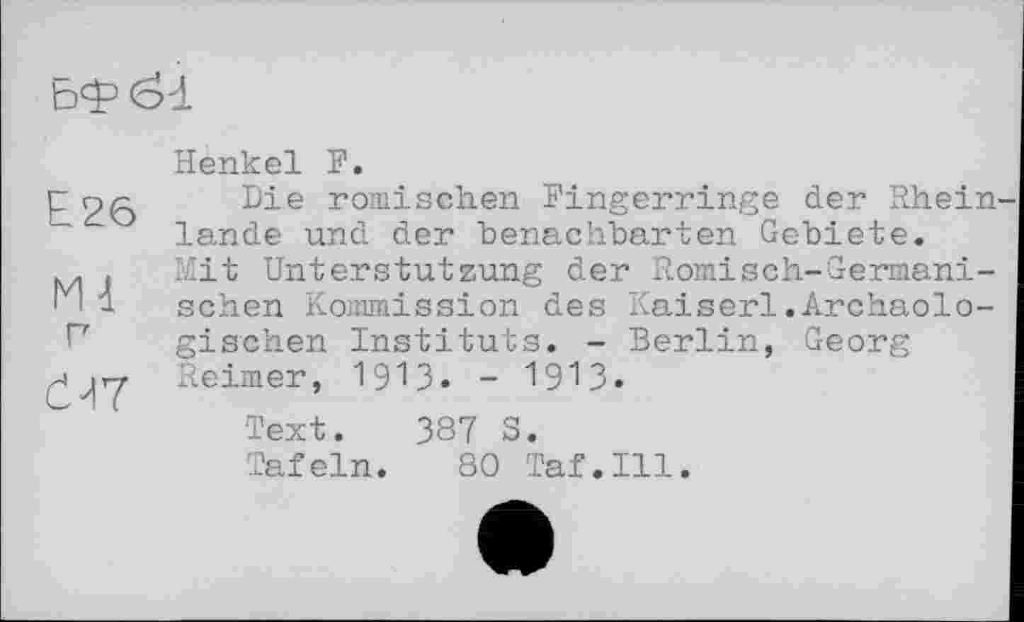 ﻿Henkel F.
Г 26 Die ^mischen Fingerringe der Rhein ~ lande und der benachbarten Gebiete.
M . Mit Unterstützung der Romisch-German!-' * і sehen Kommission des Kaiserl.Archäologischen Instituts. - Berlin, Georg Reimer, 1913. - 1913.
Text. 387 5.
Tafeln. 80 Taf.111.